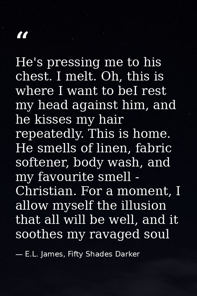 He's pressing me to his chest. I melt. Oh, this is where I want to beI rest my head against him, and he kisses my hair r — E.L. James, Fifty Shades Darker