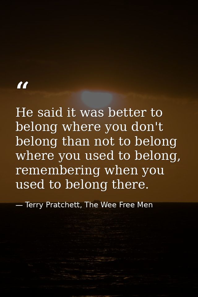 He said it was better to belong where you don't belong than not to belong where you used to belong, remembering when you — Terry Pratchett, The Wee Free Men
