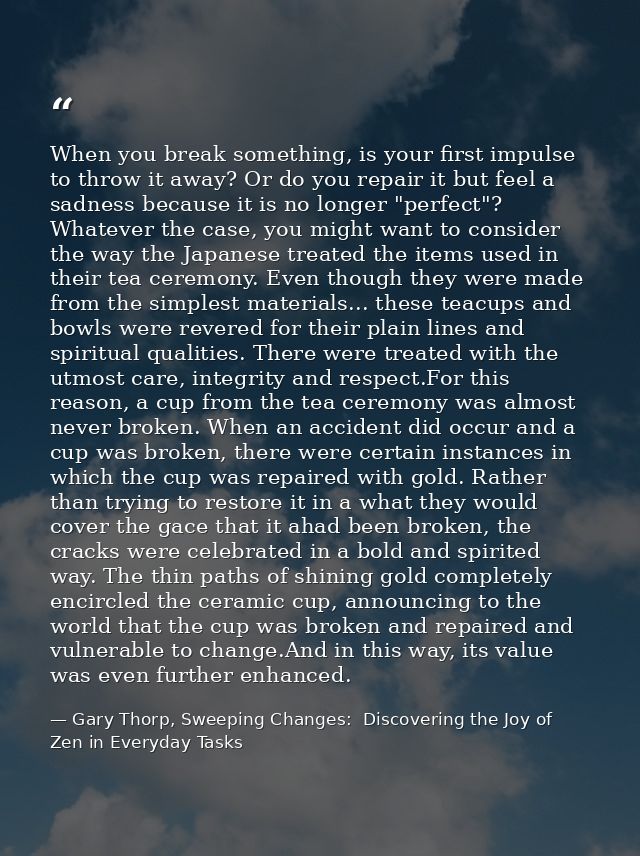 When you break something, is your first impulse to throw it away? Or do you repair it but feel a sadness because it is n — Gary Thorp, Sweeping Changes:  Discovering the Joy of Zen in Everyday Tasks
