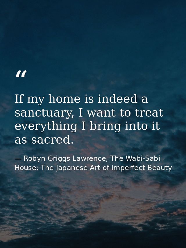 If my home is indeed a sanctuary, I want to treat everything I bring into it as sacred. — Robyn Griggs Lawrence, The Wabi-Sabi House: The Japanese Art of Imperfect Beauty