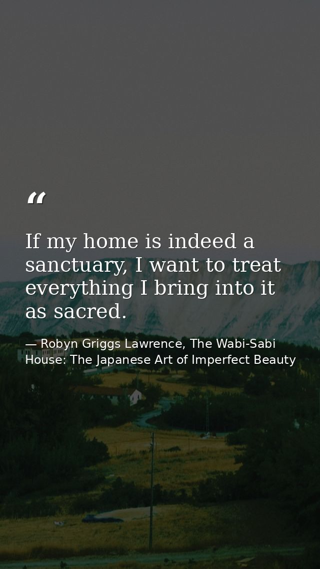 If my home is indeed a sanctuary, I want to treat everything I bring into it as sacred. — Robyn Griggs Lawrence, The Wabi-Sabi House: The Japanese Art of Imperfect Beauty