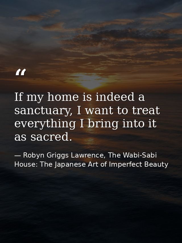 If my home is indeed a sanctuary, I want to treat everything I bring into it as sacred. — Robyn Griggs Lawrence, The Wabi-Sabi House: The Japanese Art of Imperfect Beauty