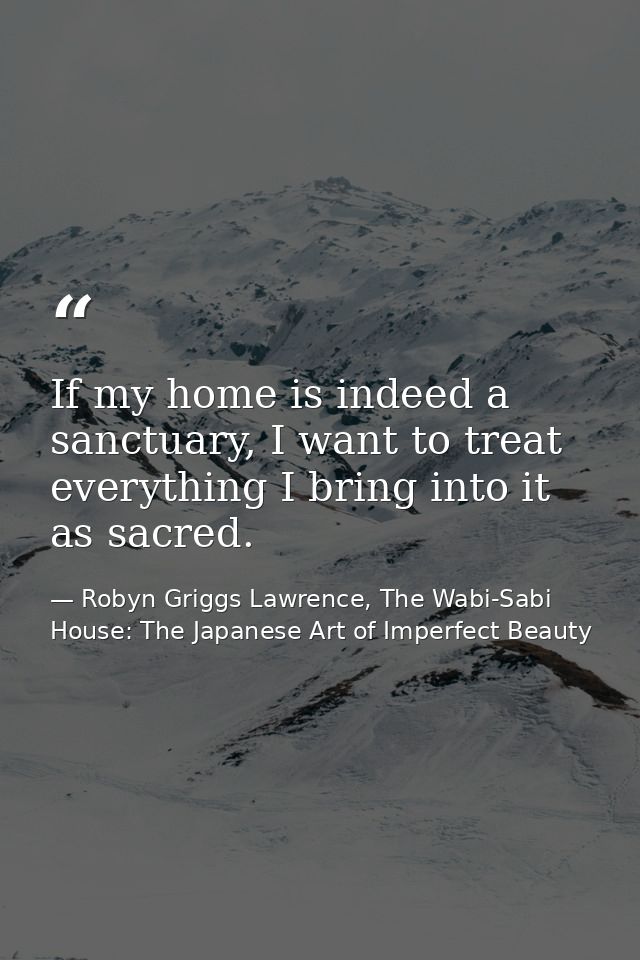 If my home is indeed a sanctuary, I want to treat everything I bring into it as sacred. — Robyn Griggs Lawrence, The Wabi-Sabi House: The Japanese Art of Imperfect Beauty