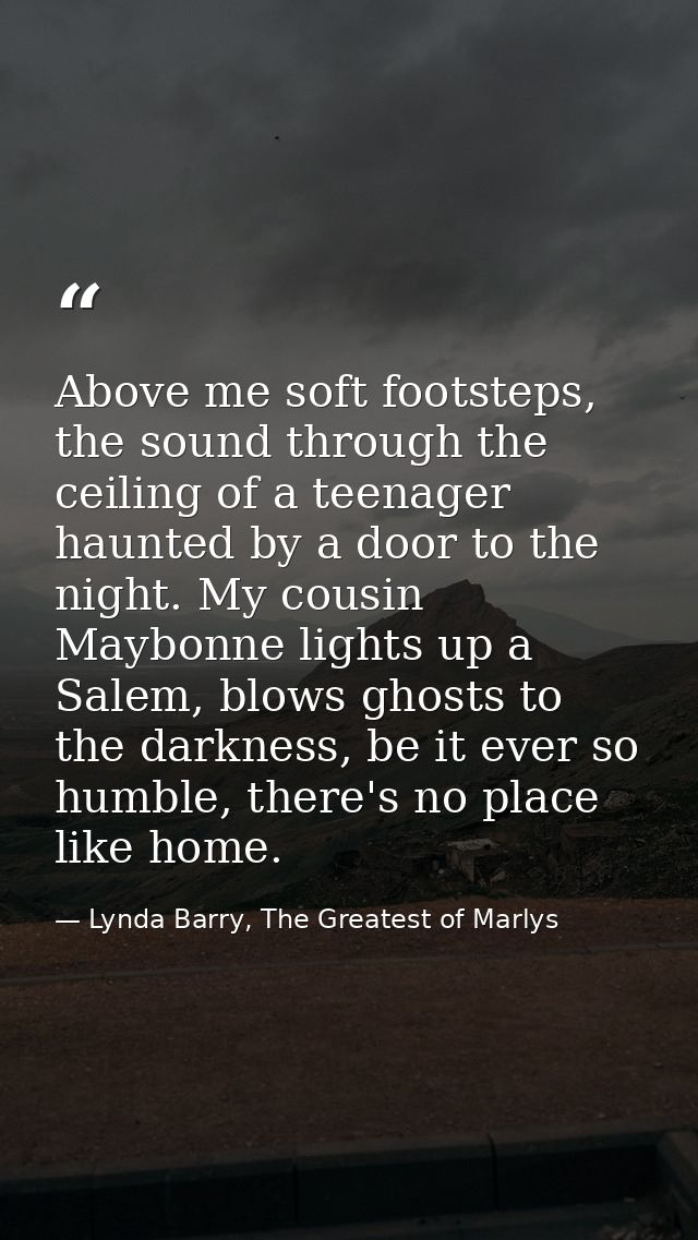 Above me soft footsteps, the sound through the ceiling of a teenager haunted by a door to the night. My cousin Maybonne  — Lynda Barry, The Greatest of Marlys
