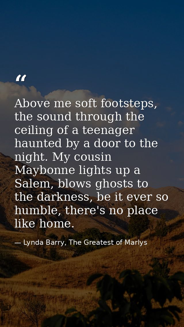 Above me soft footsteps, the sound through the ceiling of a teenager haunted by a door to the night. My cousin Maybonne  — Lynda Barry, The Greatest of Marlys