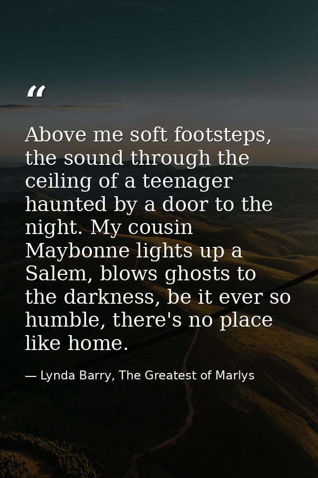Above me soft footsteps, the sound through the ceiling of a teenager haunted by a door to the night. My cousin Maybonne  — Lynda Barry, The Greatest of Marlys