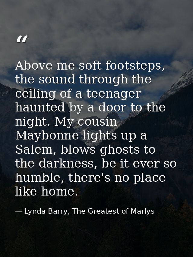 Above me soft footsteps, the sound through the ceiling of a teenager haunted by a door to the night. My cousin Maybonne  — Lynda Barry, The Greatest of Marlys