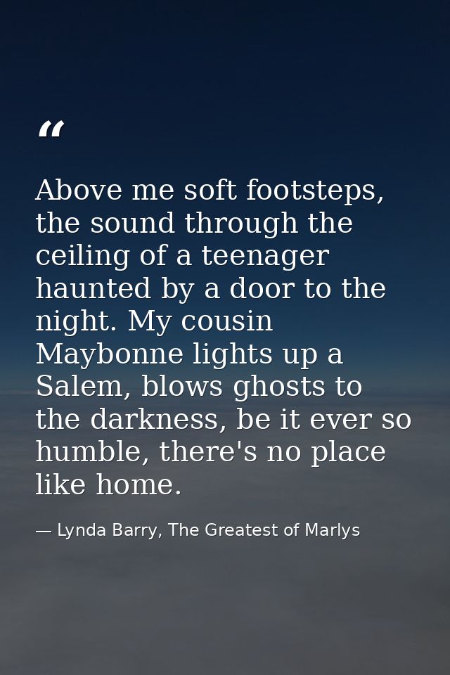 Above me soft footsteps, the sound through the ceiling of a teenager haunted by a door to the night. My cousin Maybonne  — Lynda Barry, The Greatest of Marlys