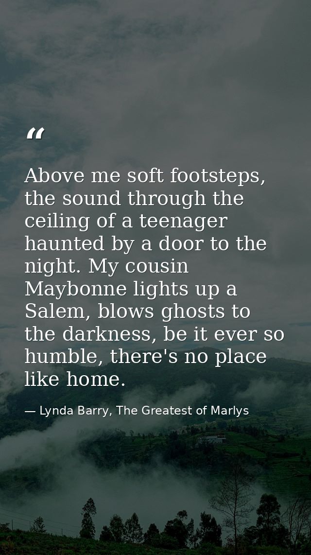 Above me soft footsteps, the sound through the ceiling of a teenager haunted by a door to the night. My cousin Maybonne  — Lynda Barry, The Greatest of Marlys