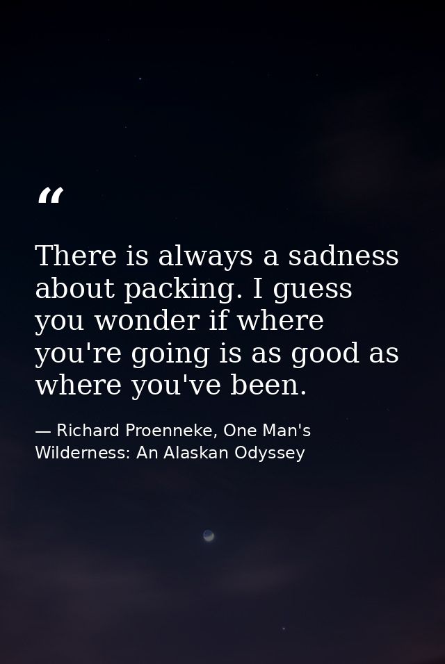 There is always a sadness about packing. I guess you wonder if where you're going is as good as where you've been. — Richard Proenneke, One Man's Wilderness: An Alaskan Odyssey