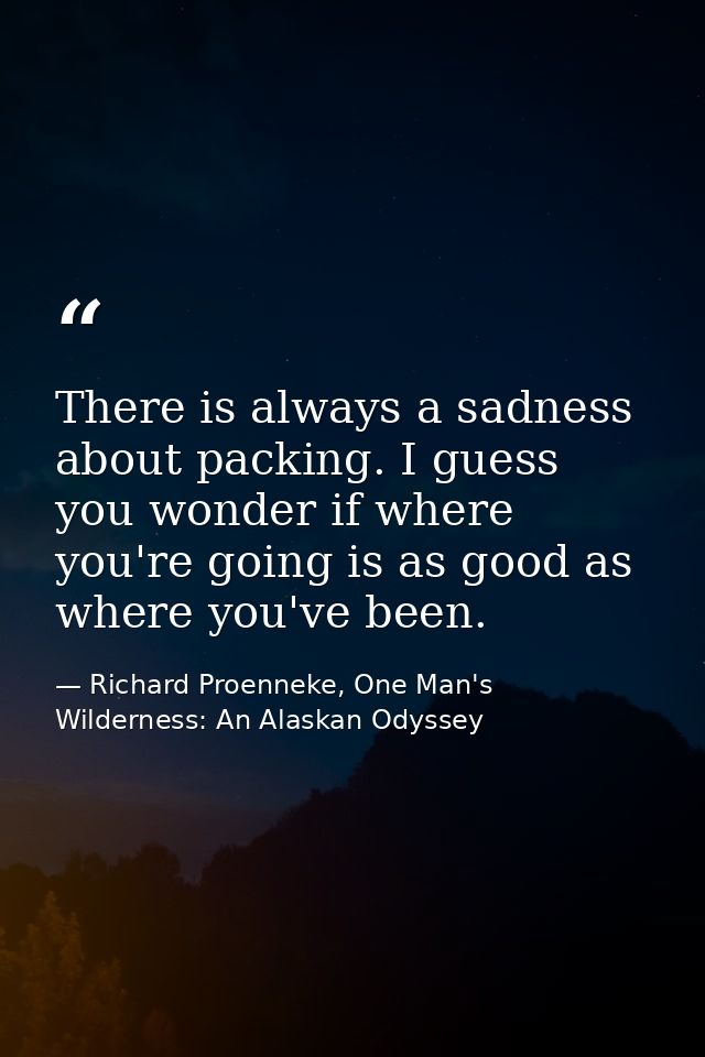 There is always a sadness about packing. I guess you wonder if where you're going is as good as where you've been. — Richard Proenneke, One Man's Wilderness: An Alaskan Odyssey