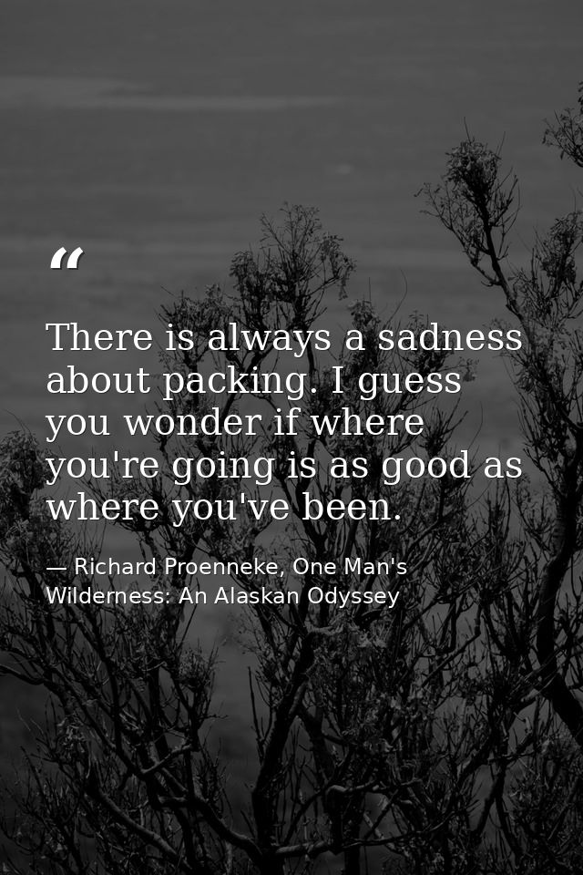There is always a sadness about packing. I guess you wonder if where you're going is as good as where you've been. — Richard Proenneke, One Man's Wilderness: An Alaskan Odyssey
