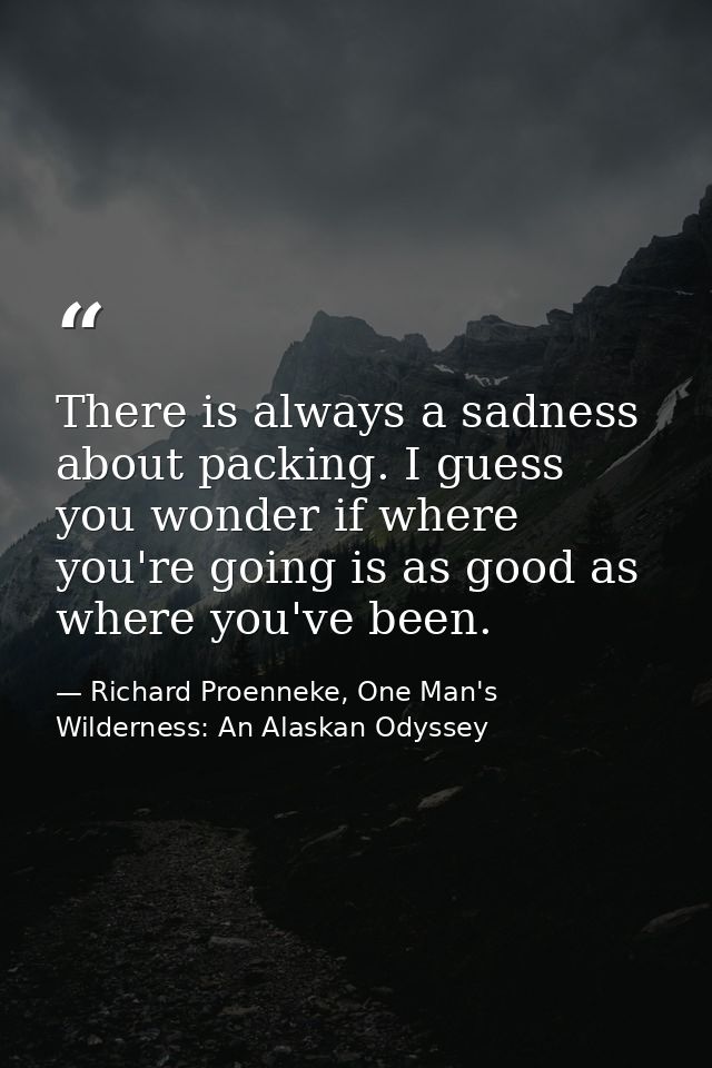 There is always a sadness about packing. I guess you wonder if where you're going is as good as where you've been. — Richard Proenneke, One Man's Wilderness: An Alaskan Odyssey