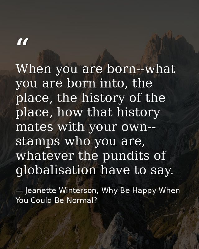 When you are born--what you are born into, the place, the history of the place, how that history mates with your own-- s — Jeanette Winterson, Why Be Happy When You Could Be Normal?