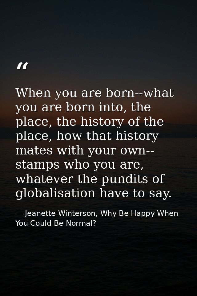When you are born--what you are born into, the place, the history of the place, how that history mates with your own-- s — Jeanette Winterson, Why Be Happy When You Could Be Normal?