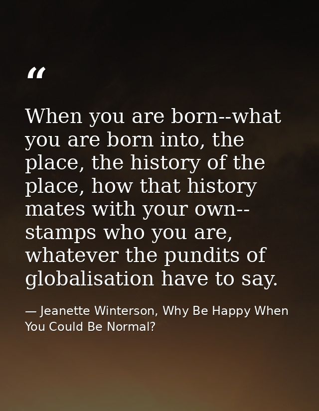 When you are born--what you are born into, the place, the history of the place, how that history mates with your own-- s — Jeanette Winterson, Why Be Happy When You Could Be Normal?