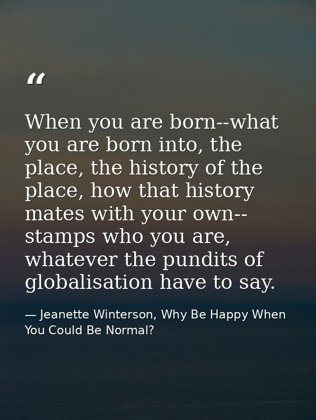 When you are born--what you are born into, the place, the history of the place, how that history mates with your own-- s — Jeanette Winterson, Why Be Happy When You Could Be Normal?