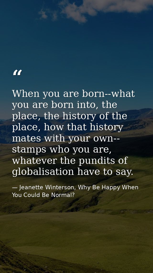 When you are born--what you are born into, the place, the history of the place, how that history mates with your own-- s — Jeanette Winterson, Why Be Happy When You Could Be Normal?