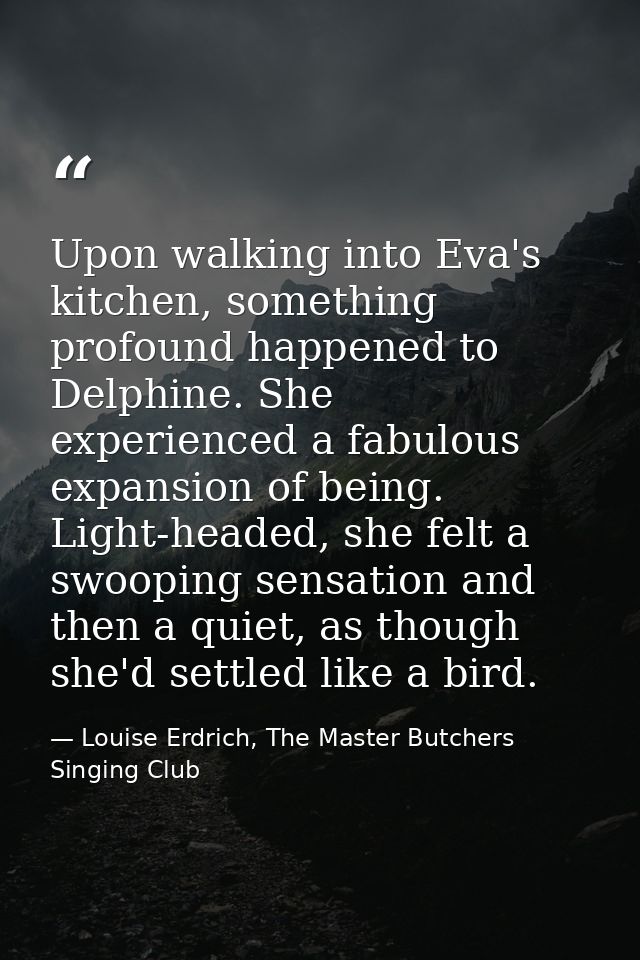 Upon walking into Eva's kitchen, something profound happened to Delphine. She experienced a fabulous expansion of being. — Louise Erdrich, The Master Butchers Singing Club