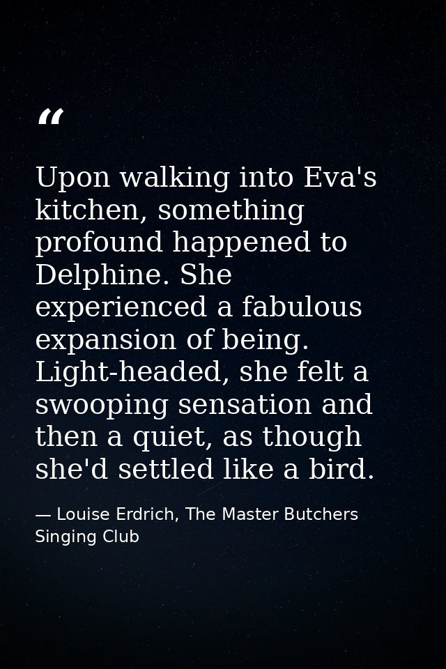 Upon walking into Eva's kitchen, something profound happened to Delphine. She experienced a fabulous expansion of being. — Louise Erdrich, The Master Butchers Singing Club