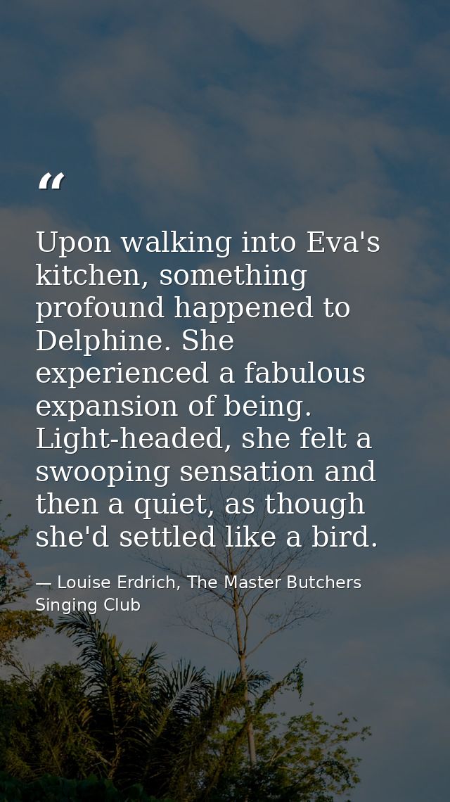 Upon walking into Eva's kitchen, something profound happened to Delphine. She experienced a fabulous expansion of being. — Louise Erdrich, The Master Butchers Singing Club