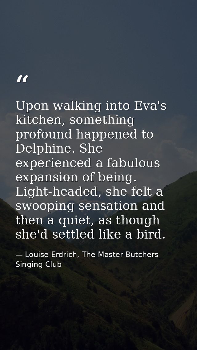 Upon walking into Eva's kitchen, something profound happened to Delphine. She experienced a fabulous expansion of being. — Louise Erdrich, The Master Butchers Singing Club