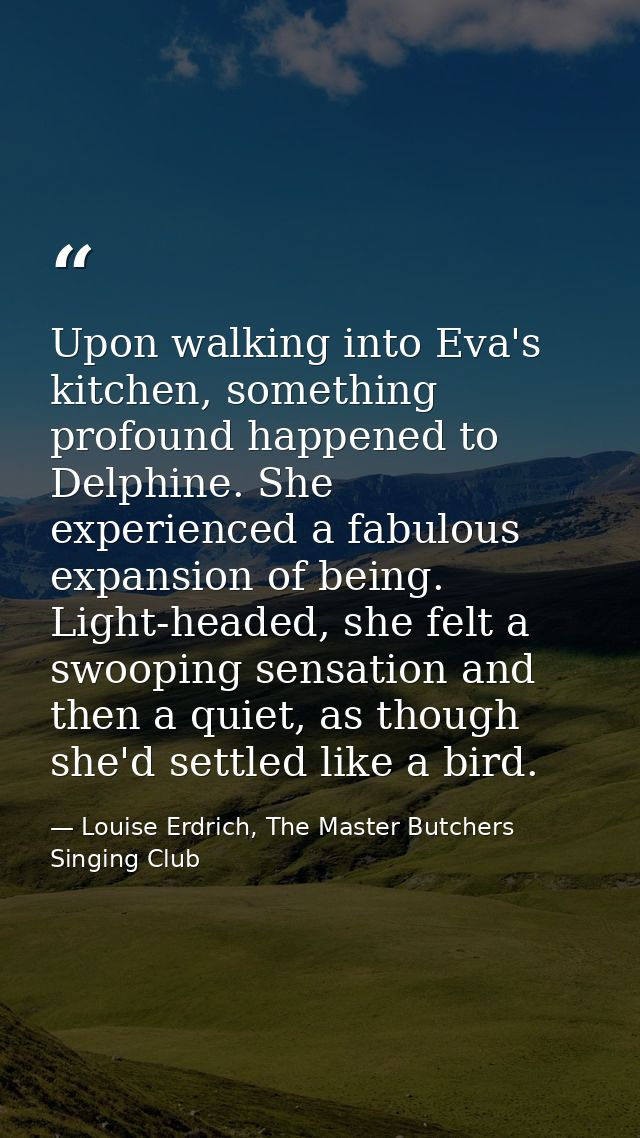 Upon walking into Eva's kitchen, something profound happened to Delphine. She experienced a fabulous expansion of being. — Louise Erdrich, The Master Butchers Singing Club
