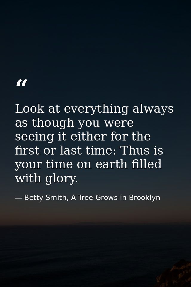 Look at everything always as though you were seeing it either for the first or last time: Thus is your time on earth fil — Betty Smith, A Tree Grows in Brooklyn