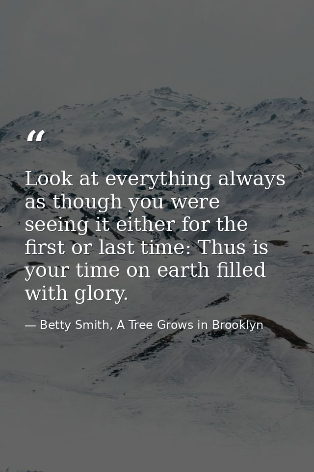 Look at everything always as though you were seeing it either for the first or last time: Thus is your time on earth fil — Betty Smith, A Tree Grows in Brooklyn