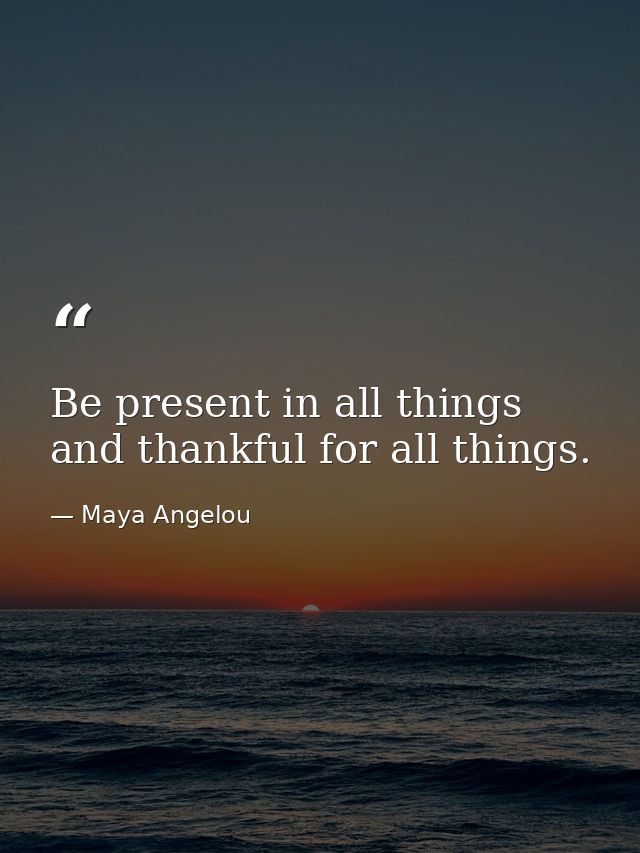 Be present in all things and thankful for all things. — Maya Angelou