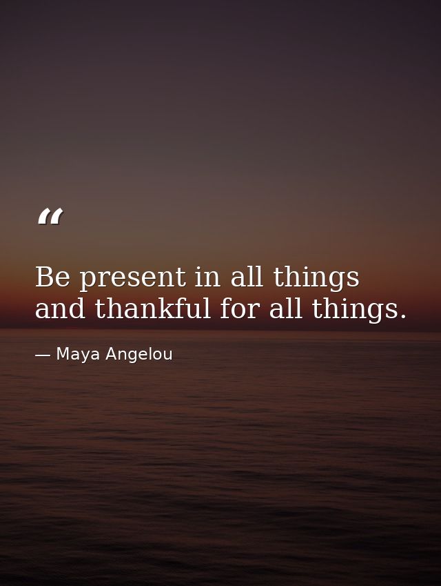 Be present in all things and thankful for all things. — Maya Angelou