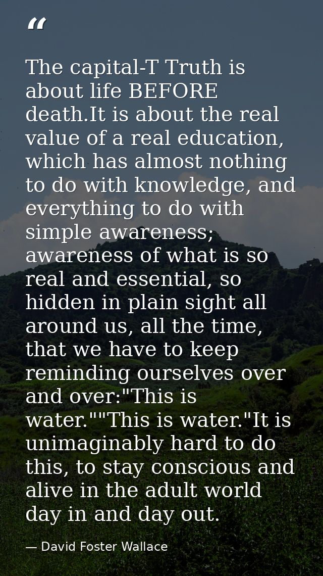 The capital-T Truth is about life BEFORE death.It is about the real value of a real education, which has almost nothing  — David Foster Wallace