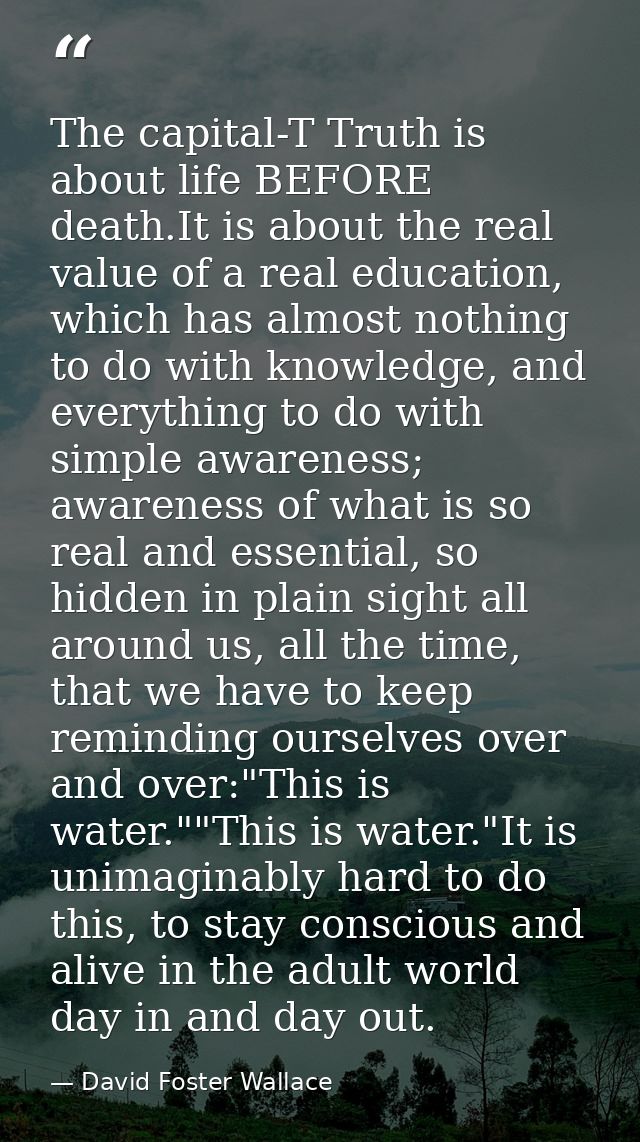 The capital-T Truth is about life BEFORE death.It is about the real value of a real education, which has almost nothing  — David Foster Wallace