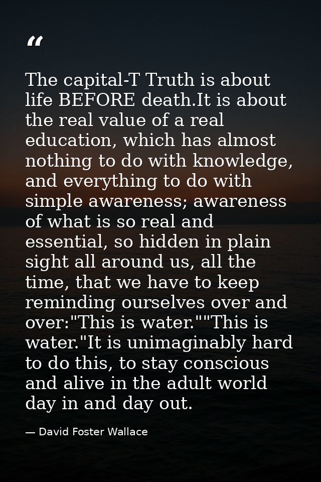 The capital-T Truth is about life BEFORE death.It is about the real value of a real education, which has almost nothing  — David Foster Wallace