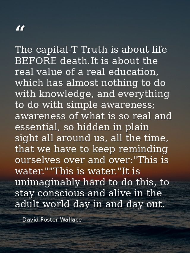 The capital-T Truth is about life BEFORE death.It is about the real value of a real education, which has almost nothing  — David Foster Wallace