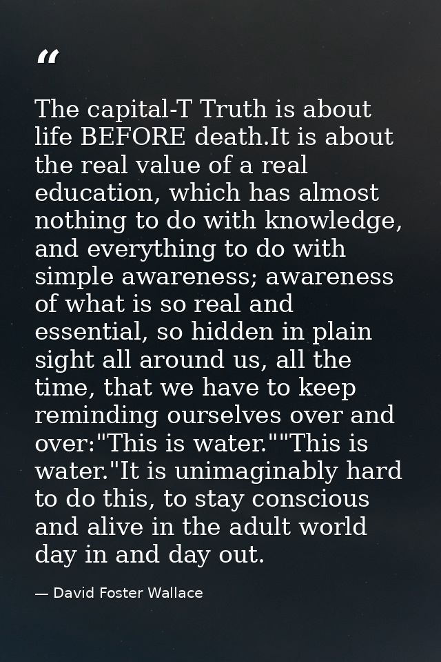 The capital-T Truth is about life BEFORE death.It is about the real value of a real education, which has almost nothing  — David Foster Wallace