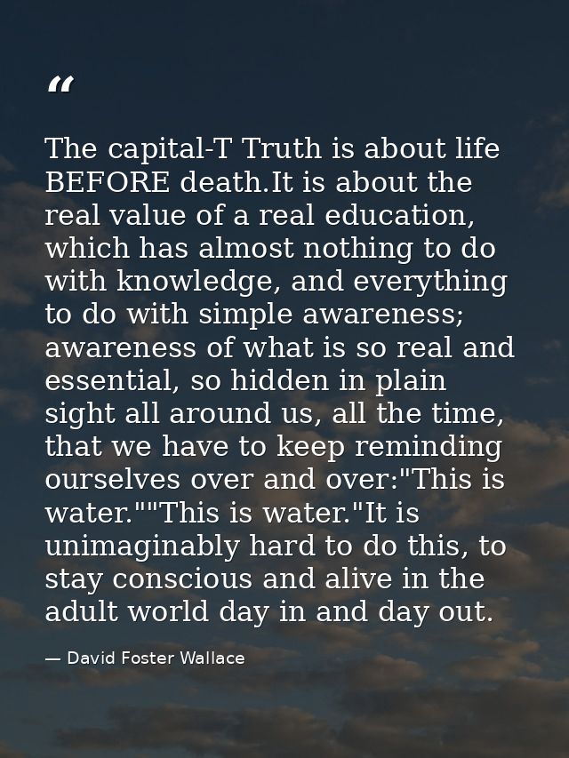 The capital-T Truth is about life BEFORE death.It is about the real value of a real education, which has almost nothing  — David Foster Wallace