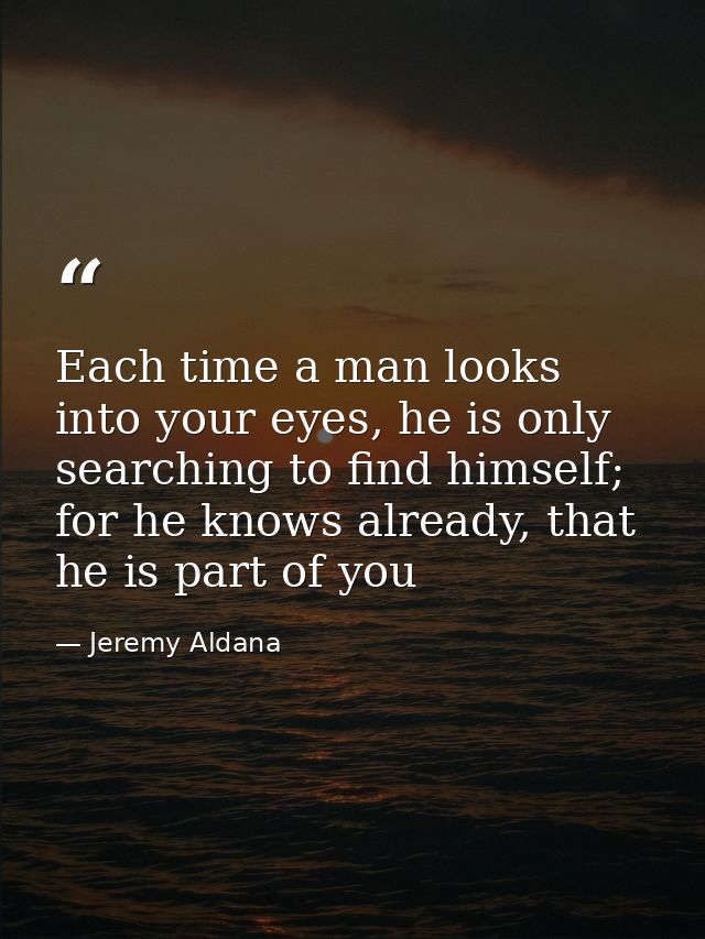 Each time a man looks into your eyes, he is only searching to find himself; for he knows already, that he is part of you — Jeremy Aldana