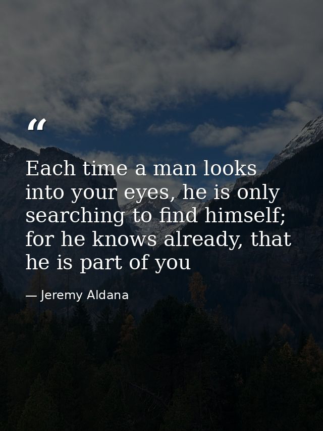 Each time a man looks into your eyes, he is only searching to find himself; for he knows already, that he is part of you — Jeremy Aldana