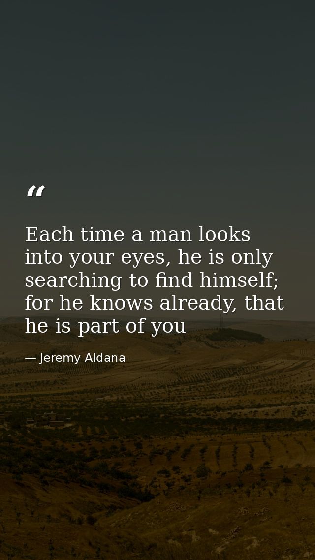 Each time a man looks into your eyes, he is only searching to find himself; for he knows already, that he is part of you — Jeremy Aldana
