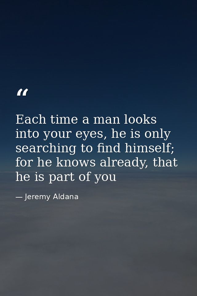 Each time a man looks into your eyes, he is only searching to find himself; for he knows already, that he is part of you — Jeremy Aldana