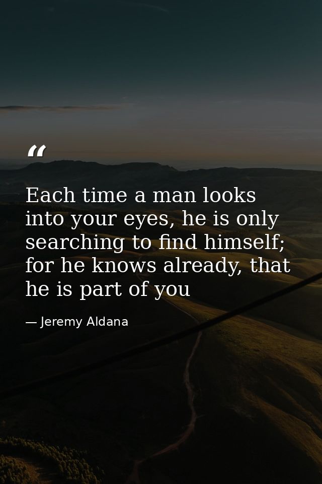 Each time a man looks into your eyes, he is only searching to find himself; for he knows already, that he is part of you — Jeremy Aldana