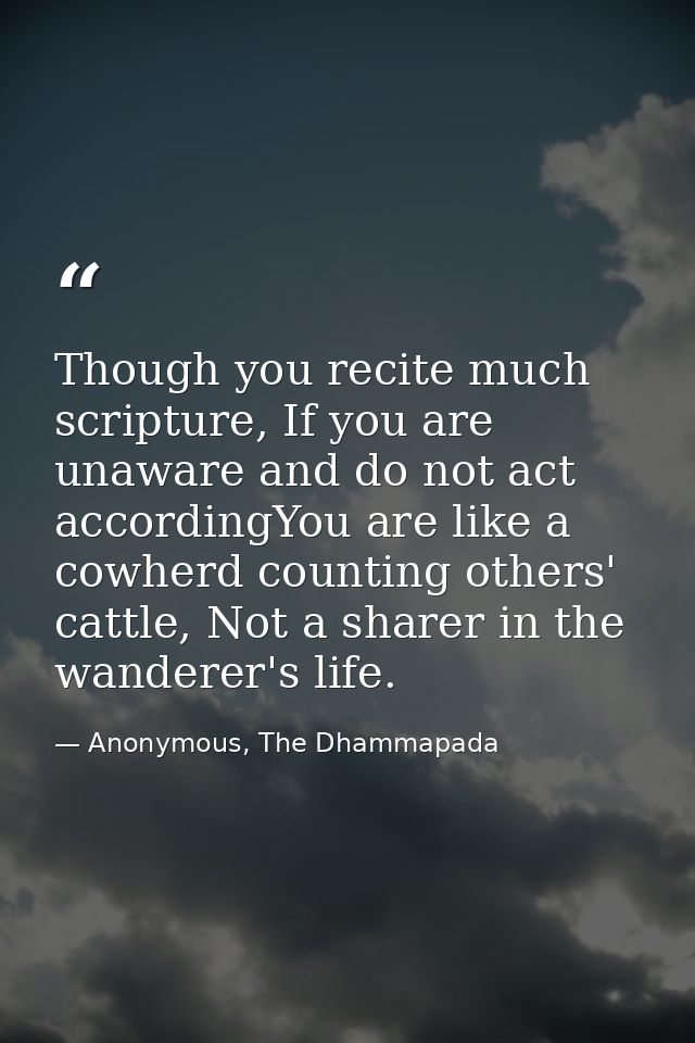 Though you recite much scripture, If you are unaware and do not act accordingYou are like a cowherd counting others' cat — Anonymous, The Dhammapada