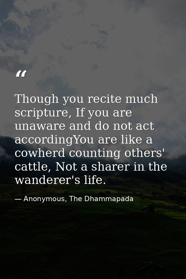 Though you recite much scripture, If you are unaware and do not act accordingYou are like a cowherd counting others' cat — Anonymous, The Dhammapada