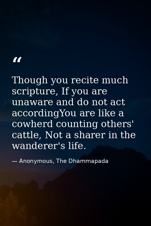 Though you recite much scripture, If you are unaware and do not act accordingYou are like a cowherd counting others' cat — Anonymous, The Dhammapada