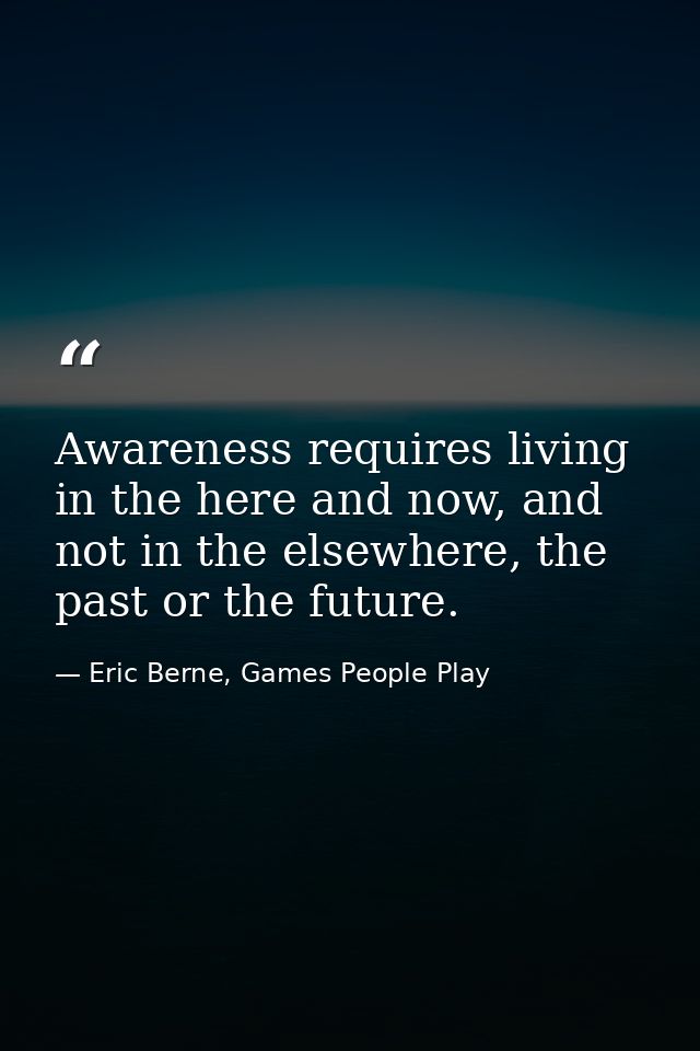 Awareness requires living in the here and now, and not in the elsewhere, the past or the future. — Eric Berne, Games People Play