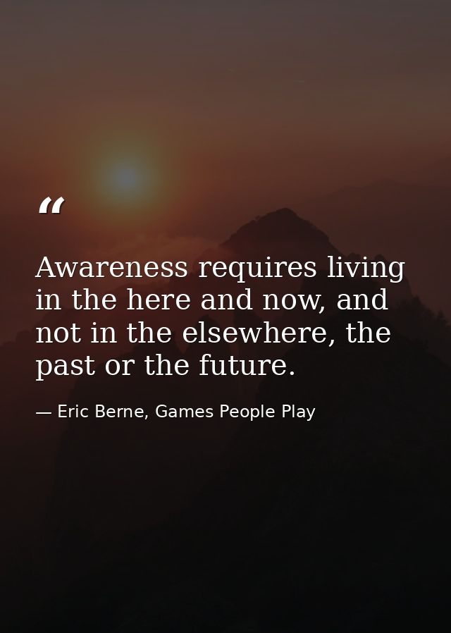 Awareness requires living in the here and now, and not in the elsewhere, the past or the future. — Eric Berne, Games People Play