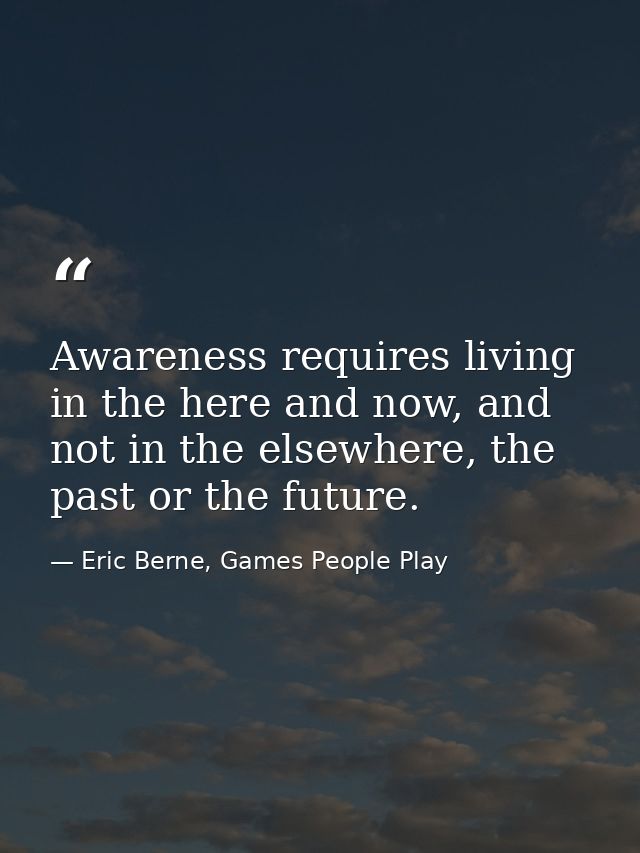 Awareness requires living in the here and now, and not in the elsewhere, the past or the future. — Eric Berne, Games People Play