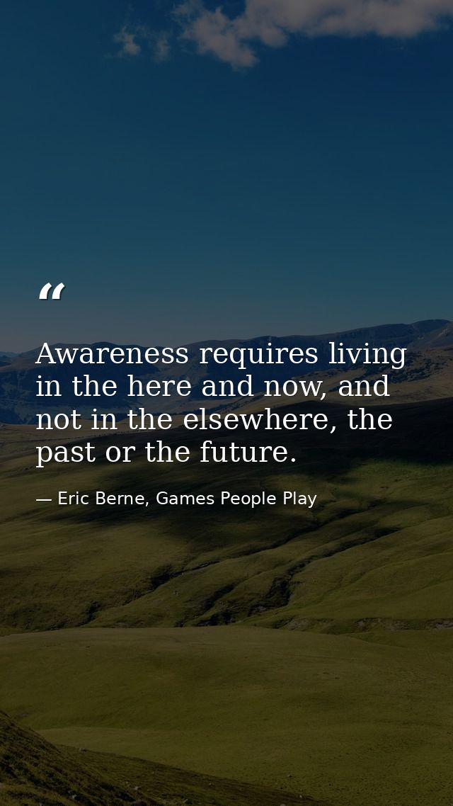 Awareness requires living in the here and now, and not in the elsewhere, the past or the future. — Eric Berne, Games People Play