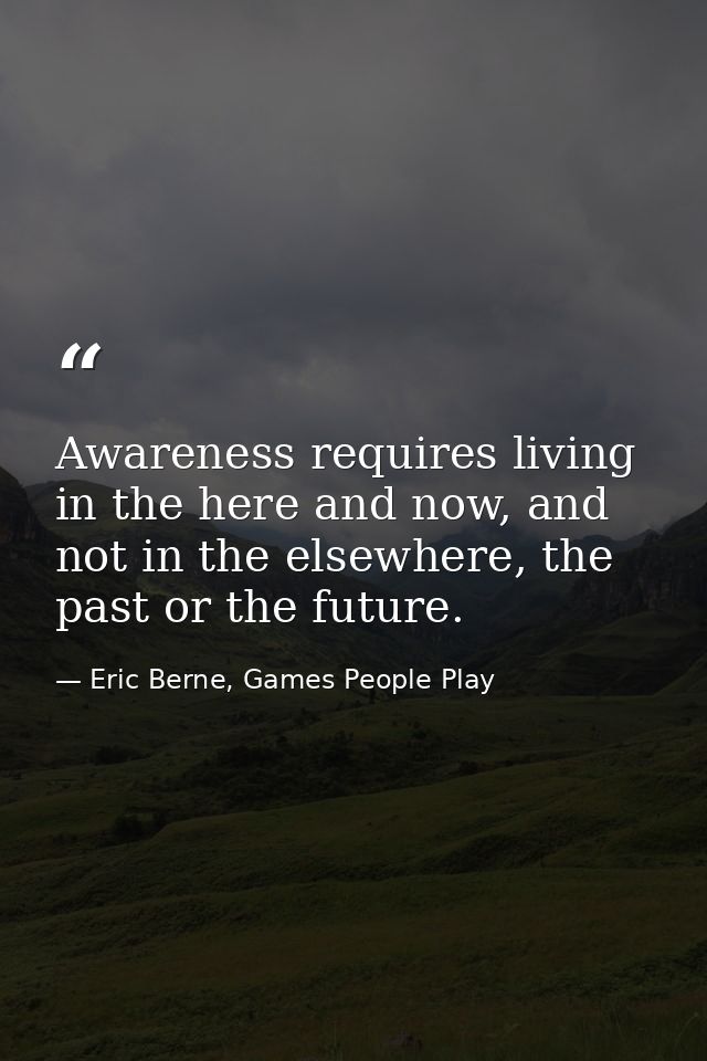 Awareness requires living in the here and now, and not in the elsewhere, the past or the future. — Eric Berne, Games People Play